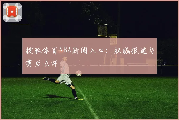 搜狐体育NBA新闻入口：权威报道与赛后点评