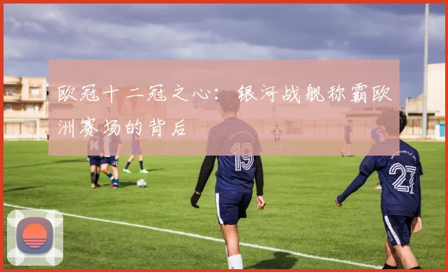 欧冠十二冠之心：银河战舰称霸欧洲赛场的背后