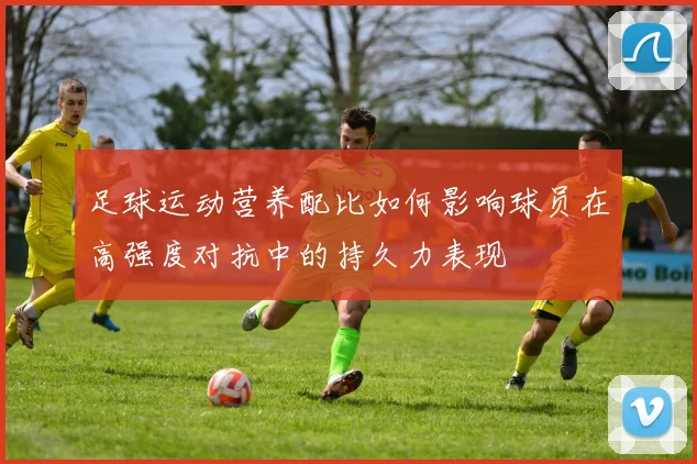 足球运动营养配比如何影响球员在高强度对抗中的持久力表现