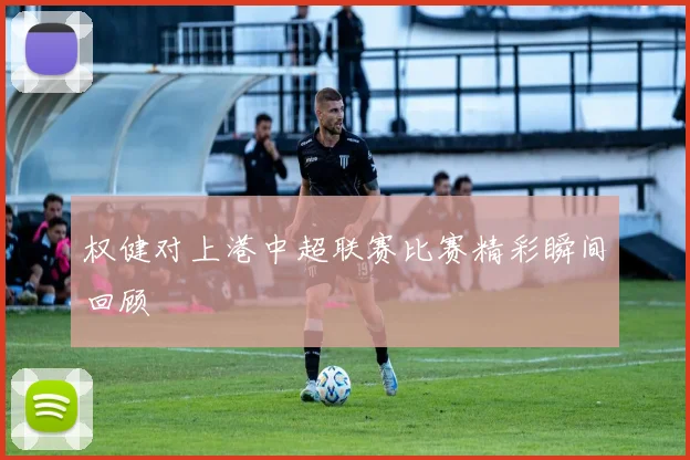 权健对上港中超联赛比赛精彩瞬间回顾