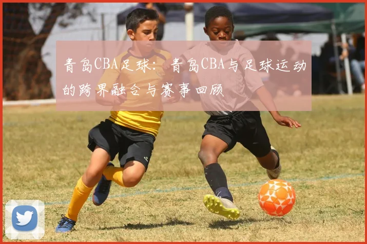 青岛CBA足球：青岛CBA与足球运动的跨界融合与赛事回顾
